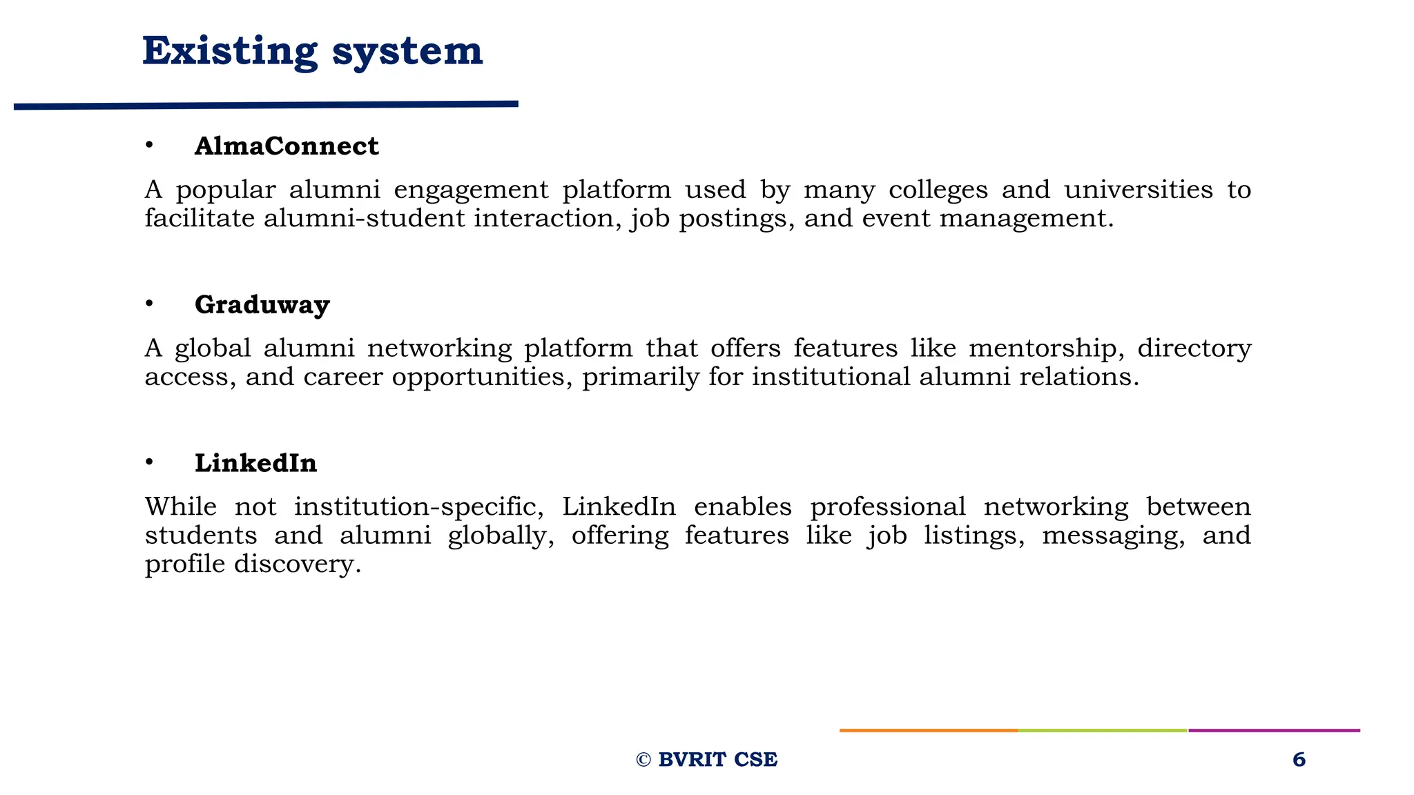 Existing system
• AlmaConnect
A popular alumni engagement platform used by many colleges and universities to
facilitate alumni-student interaction, job postings, and event management.
• Graduway
A global alumni networking platform that offers features like mentorship, directory
access, and career opportunities, primarily for institutional alumni relations.
• LinkedIn
While not institution-specific, LinkedIn enables professional networking between
students and alumni globally, offering features like job listings, messaging, and
profile discovery.
6
© BVRIT CSE
 