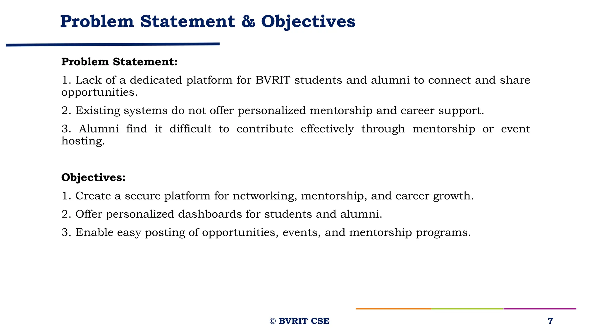 Problem Statement & Objectives
Problem Statement:
1. Lack of a dedicated platform for BVRIT students and alumni to connect and share
opportunities.
2. Existing systems do not offer personalized mentorship and career support.
3. Alumni find it difficult to contribute effectively through mentorship or event
hosting.
Objectives:
1. Create a secure platform for networking, mentorship, and career growth.
2. Offer personalized dashboards for students and alumni.
3. Enable easy posting of opportunities, events, and mentorship programs.
7
© BVRIT CSE
 