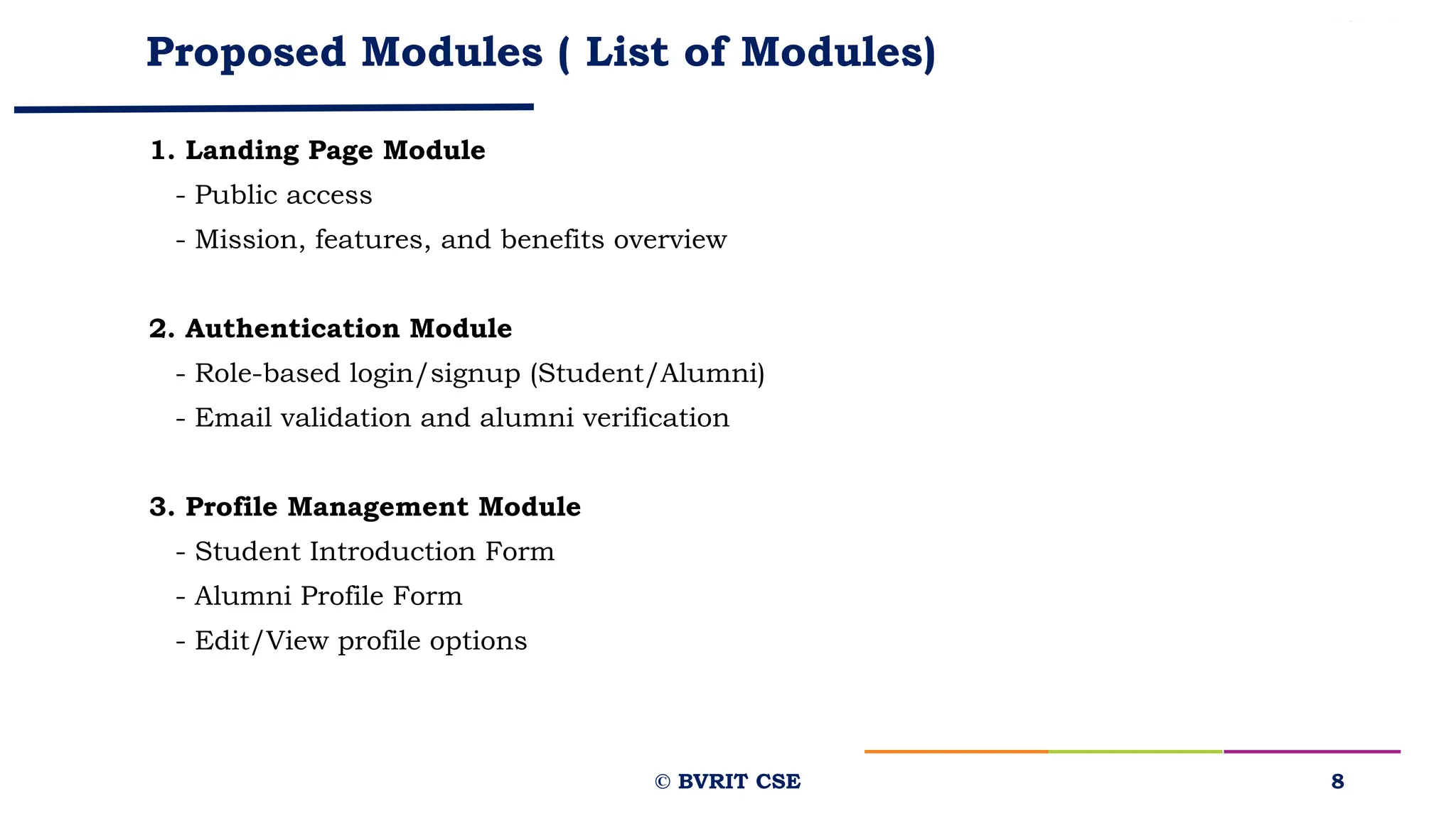 Proposed Modules ( List of Modules)
1. Landing Page Module
- Public access
- Mission, features, and benefits overview
2. Authentication Module
- Role-based login/signup (Student/Alumni)
- Email validation and alumni verification
3. Profile Management Module
- Student Introduction Form
- Alumni Profile Form
- Edit/View profile options
8
© BVRIT CSE
 