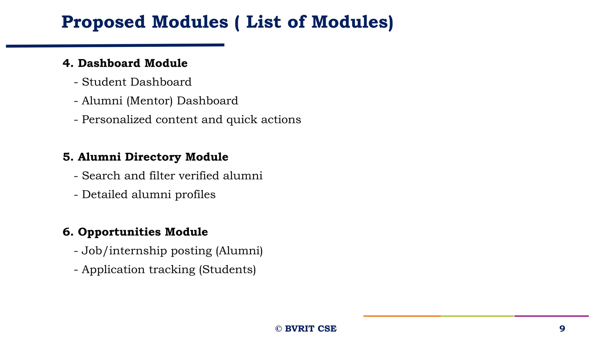 Proposed Modules ( List of Modules)
4. Dashboard Module
- Student Dashboard
- Alumni (Mentor) Dashboard
- Personalized content and quick actions
5. Alumni Directory Module
- Search and filter verified alumni
- Detailed alumni profiles
6. Opportunities Module
- Job/internship posting (Alumni)
- Application tracking (Students)
9
© BVRIT CSE
 