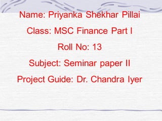 Name: Priyanka Shekhar Pillai
Class: MSC Finance Part I
Roll No: 13
Subject: Seminar paper II
Project Guide: Dr. Chandra Iyer
 