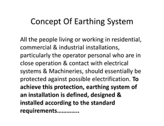 Concept Of Earthing System
All the people living or working in residential,
commercial & industrial installations,
particularly the operator personal who are in
close operation & contact with electrical
systems & Machineries, should essentially be
protected against possible electrification. To
achieve this protection, earthing system of
an installation is defined, designed &
installed according to the standard
requirements…………..
 
