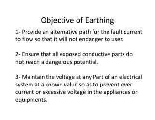 Objective of Earthing
1- Provide an alternative path for the fault current
to flow so that it will not endanger to user.
2- Ensure that all exposed conductive parts do
not reach a dangerous potential.
3- Maintain the voltage at any Part of an electrical
system at a known value so as to prevent over
current or excessive voltage in the appliances or
equipments.
 