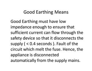 Good Earthing Means
Good Earthing must have low
impedance enough to ensure that
sufficient current can flow through the
safety device so that it disconnects the
supply ( < 0.4 seconds ). Fault of the
circuit which melt the fuse. Hence, the
appliance is disconnected
automatically from the supply mains.
 