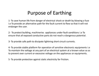 Purpose of Earthing
1- To save human life from danger of electrical shock or death by blowing a fuse
i.e To provide an alternative path for the fault current to flow so that it will not
endanger the user.
2- To protect building, machineries appliances under fault conditions i.e To
ensure that all exposed conductive parts do not reach a dangerous potential.
3- To provide safe path to dissipate lightning short circuit currents.
4- To provide stable platform for operation of sensitive electronic equipments i.e
To maintain the voltage at any part of an electrical system at a known value so as
to prevent over current or excessive voltage on the appliances or equipments.
5- To provide protection against static electricity for friction.
 