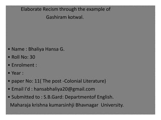 Elaborate Recism through the example of
Gashiram kotwal.
• Name : Bhaliya Hansa G.
• Roll No: 30
• Enrolment :
• Year :
• paper No: 11( The post -Colonial Literature)
• Email I'd : hansabhaliya20@gmail.com
• Submitted to : S.B.Gard: Departmentof English.
Maharaja krishna kumarsinhji Bhavnagar University.
 
