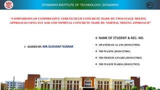 SITAMARHI INSTITUTE OF TECHNOLOGY, SITAMARHI
“COMPARISON OF COMPRESSIVE STRENGTH OF CONCRETE MADE BY TWO-STAGE MIXING
APPROACH USING FLY ASH AND NOMINAL CONCRETE MADE BY NORMAL MIXING APPROACH”
 GUIDED BY: MR.SUSHANT KUMAR
 NAME OF STUDENT & REG. NO.
 SHAMSHAD ALAM (20101127056)
 MD WASIM (20101127001)
 MD MOEED ANSARI (20101127002)
 MD WASIM WARSI (20101127032)
 
