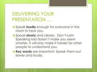 DELIVERING YOUR
PRESENTATION …
 Speak loudly enough for everyone in the
room to hear you.
 Speak slowly and clearly. Don’t rush!
Speaking fast doesn’t make you seem
smarter, it will only make it harder for other
people to understand you.
 Key words are important. Speak them out
slowly and loudly.
 