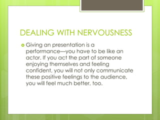 DEALING WITH NERVOUSNESS
 Giving an presentation is a
performance—you have to be like an
actor. If you act the part of someone
enjoying themselves and feeling
confident, you will not only communicate
these positive feelings to the audience,
you will feel much better, too.
 