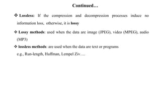 Continued…
 Lossless: If the compression and decompression processes induce no
information loss, otherwise, it is lossy
 Lossy methods: used when the data are image (JPEG), video (MPEG), audio
(MP3)
 lossless methods: are used when the data are text or programs
e.g., Run-length, Huffman, Lempel Ziv….
 