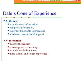 Dale’s Cone of Experience At the top:   provide more information,  compress information, faster for those able to process it,  need more instructional support. At the bottom: involve the learner, encourage active learning,  provide less information,  more stimuli and richer experience 