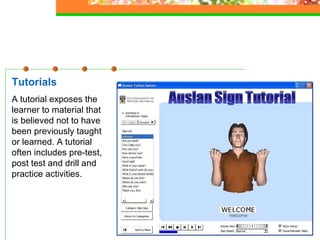 Tutorials A tutorial exposes the learner to material that is believed not to have been previously taught or learned. A tutorial often includes pre-test, post test and drill and practice activities.   