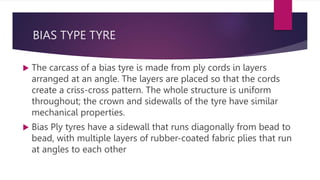 BIAS TYPE TYRE
 The carcass of a bias tyre is made from ply cords in layers
arranged at an angle. The layers are placed so that the cords
create a criss-cross pattern. The whole structure is uniform
throughout; the crown and sidewalls of the tyre have similar
mechanical properties.
 Bias Ply tyres have a sidewall that runs diagonally from bead to
bead, with multiple layers of rubber-coated fabric plies that run
at angles to each other
 