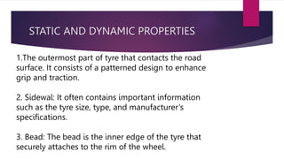 STATIC AND DYNAMIC PROPERTIES
1.The outermost part of tyre that contacts the road
surface. It consists of a patterned design to enhance
grip and traction.
2. Sidewal: It often contains important information
such as the tyre size, type, and manufacturer’s
specifications.
3. Bead: The bead is the inner edge of the tyre that
securely attaches to the rim of the wheel.
 
