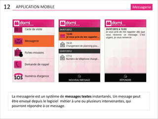 12     APPLICATION MOBILE                                                   Messagerie




     La messagerie est un système de messages textes instantanés. Un message peut
     être envoyé depuis le logiciel métier à une ou plusieurs intervenantes, qui
     pourront répondre à ce message.
 