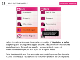 13     APPLICATION MOBILE                                              Demande de rappel




     La fonctionnalité « Demande de rappel » a pour objectif d’optimiser le forfait
     téléphonique en privilégiant les appels entrants. A tout moment l’intervenante
     peut cliquer sur « Demande de rappel » : une demande de rappel est
     instantanément envoyée par mail et/ou sur le logiciel métier.

     Cette fonctionnalité peut être remplacée ou complétée par une fonctionnalité
     « Appel automatique » qui composera un numéro prédéfini par un simple clic.
 