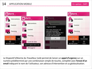 14    APPLICATION MOBILE                                                  En option : DATI




Le Dispositif d’Alarme du Travailleur Isolé permet de lancer un appel d’urgence sur un
numéro prédéterminé par une combinaison simple de touche, complété avec l’envoi d’un
email indiquant le nom de l’utilisateur, son adresse d’intervention et sa géolocalisation.
 