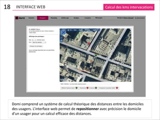 18     INTERFACE WEB                                         Calcul des kms intervacations




     Domi comprend un système de calcul théorique des distances entre les domiciles
     des usagers. L’interface web permet de repositionner avec précision le domicile
     d’un usager pour un calcul efficace des distances.
 