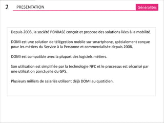 2      PRESENTATION                                                                Généralités




    Depuis 2003, la société PENBASE conçoit et propose des solutions liées à la mobilité.

    DOMI est une solution de télégestion mobile sur smartphone, spécialement conçue
    pour les métiers du Service à la Personne et commercialisée depuis 2008.

    DOMI est compatible avec la plupart des logiciels métiers.

    Son utilisation est simplifiée par la technologie NFC et le processus est sécurisé par
    une utilisation ponctuelle du GPS.

    Plusieurs milliers de salariés utilisent déjà DOMI au quotidien.
 