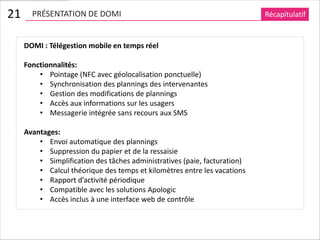 21     PRÉSENTATION DE DOMI                                                Récapitulatif


     DOMI : Télégestion mobile en temps réel

     Fonctionnalités:
         • Pointage (NFC avec géolocalisation ponctuelle)
         • Synchronisation des plannings des intervenantes
         • Gestion des modifications de plannings
         • Accès aux informations sur les usagers
         • Messagerie intégrée sans recours aux SMS

     Avantages:
         • Envoi automatique des plannings
         • Suppression du papier et de la ressaisie
         • Simplification des tâches administratives (paie, facturation)
         • Calcul théorique des temps et kilomètres entre les vacations
         • Rapport d’activité périodique
         • Compatible avec les solutions Apologic
         • Accès inclus à une interface web de contrôle
 