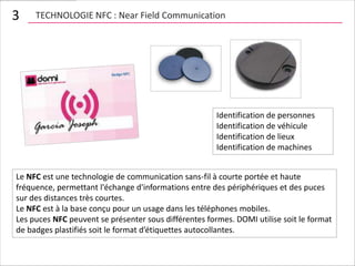 3    TECHNOLOGIE NFC : Near Field Communication




                                                       Identification de personnes
                                                       Identification de véhicule
                                                       Identification de lieux
                                                       Identification de machines


Le NFC est une technologie de communication sans-fil à courte portée et haute
fréquence, permettant l'échange d'informations entre des périphériques et des puces
sur des distances très courtes.
Le NFC est à la base conçu pour un usage dans les téléphones mobiles.
Les puces NFC peuvent se présenter sous différentes formes. DOMI utilise soit le format
de badges plastifiés soit le format d’étiquettes autocollantes.
 