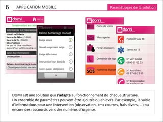 6     APPLICATION MOBILE                                      Paramétrages de la solution




    DOMI est une solution qui s’adapte au fonctionnement de chaque structure.
    Un ensemble de paramètres peuvent être ajoutés ou enlevés. Par exemple, la saisie
    d’informations pour une intervention (observation, kms courses, frais divers, …) ou
    encore des raccourcis vers des numéros d’urgence.
 