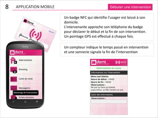 8   APPLICATION MOBILE                                Débuter une intervention

                         Un badge NFC qui identifie l’usager est laissé à son
                         domicile.
                         L’intervenante approche son téléphone du badge
                         pour déclarer le début et la fin de son intervention.
                         Un pointage GPS est effectué à chaque fois.

                         Un compteur indique le temps passé en intervention
                         et une sonnerie signale la fin de l’intervention
 