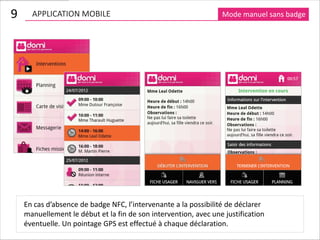 9     APPLICATION MOBILE                                         Mode manuel sans badge




    En cas d’absence de badge NFC, l’intervenante a la possibilité de déclarer
    manuellement le début et la fin de son intervention, avec une justification
    éventuelle. Un pointage GPS est effectué à chaque déclaration.
 