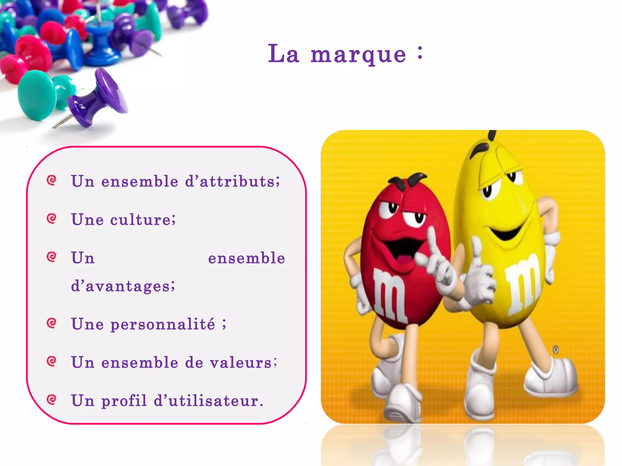 La marque :

Un ensemble d’attributs;
Une culture;
Un

ensemble

d’avantages;
Une personnalité ;
Un ensemble de valeurs ;
Un profil d’utilisateur.

 