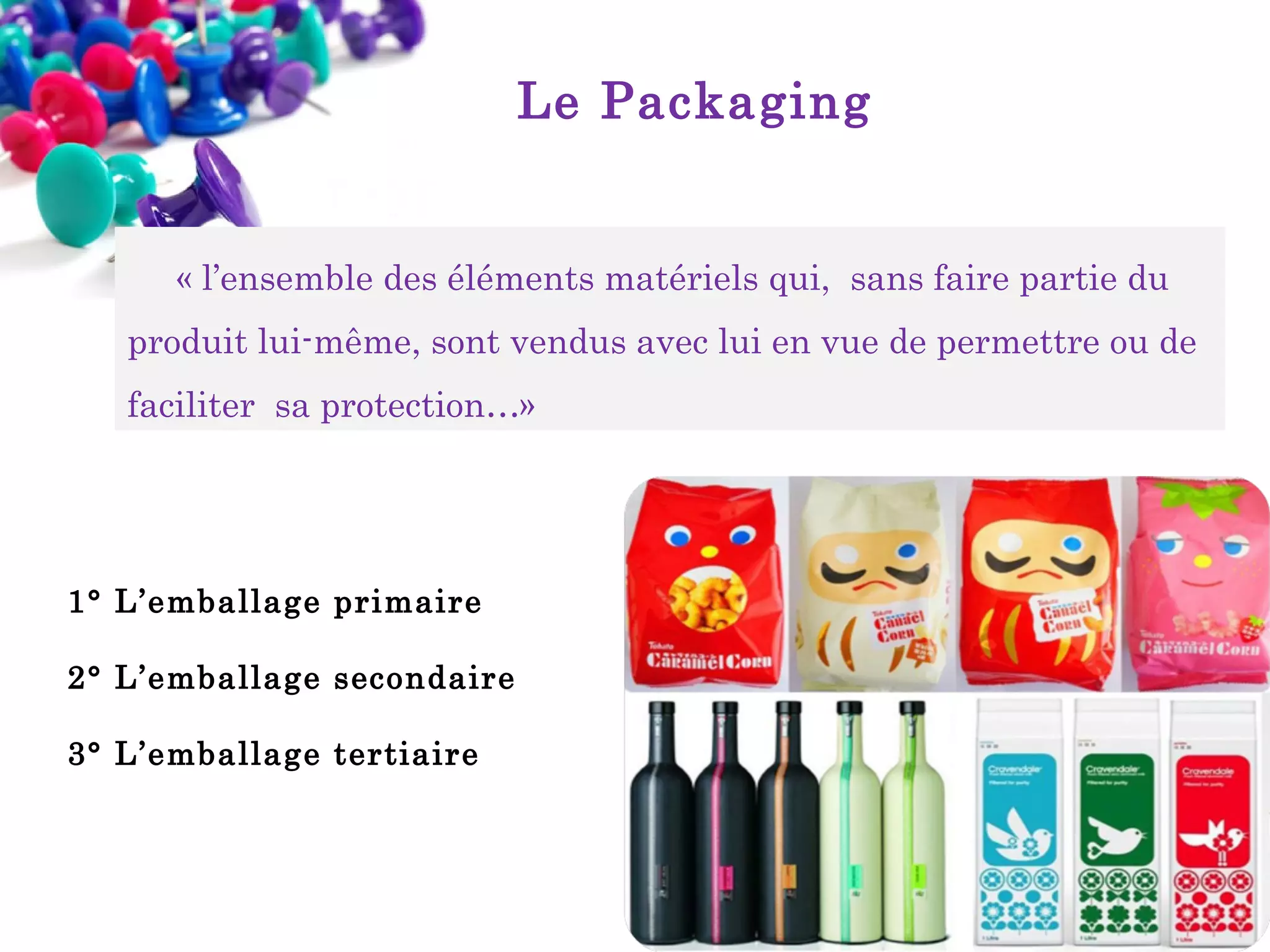 Le Packaging

« l’ensemble des éléments matériels qui, sans faire partie du
produit lui-même, sont vendus avec lui en vue de permettre ou de
faciliter sa protection…»

1° L’emballage primaire
2° L’emballage secondaire
3° L’emballage tertiaire

 