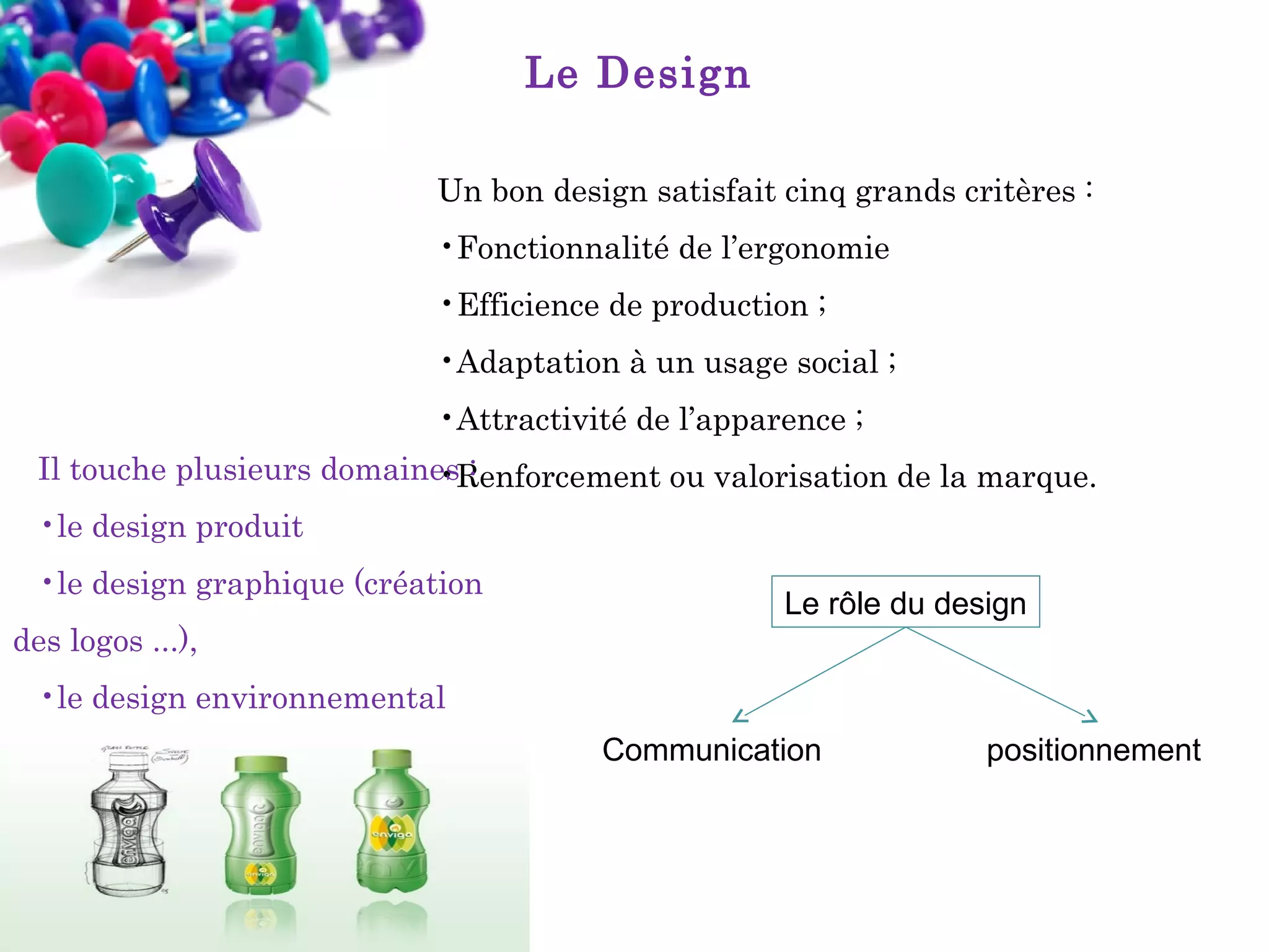 Le Design
Un bon design satisfait cinq grands critères :
•Fonctionnalité de l’ergonomie
•Efficience de production ;
•Adaptation à un usage social ;
•Attractivité de l’apparence ;
Il touche plusieurs domaines :
•Renforcement ou valorisation de la marque.
•le design produit
•le design graphique (création
des logos ...),

Le rôle du design

•le design environnemental
Communication

positionnement

 