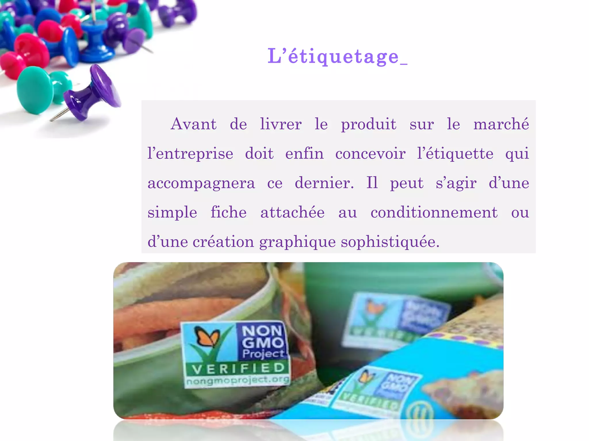 L’étiquetage 
Avant de livrer le produit sur le marché
l’entreprise doit enfin concevoir l’étiquette qui
accompagnera ce dernier. Il peut s’agir d’une
simple fiche attachée au conditionnement ou
d’une création graphique sophistiquée.

 
