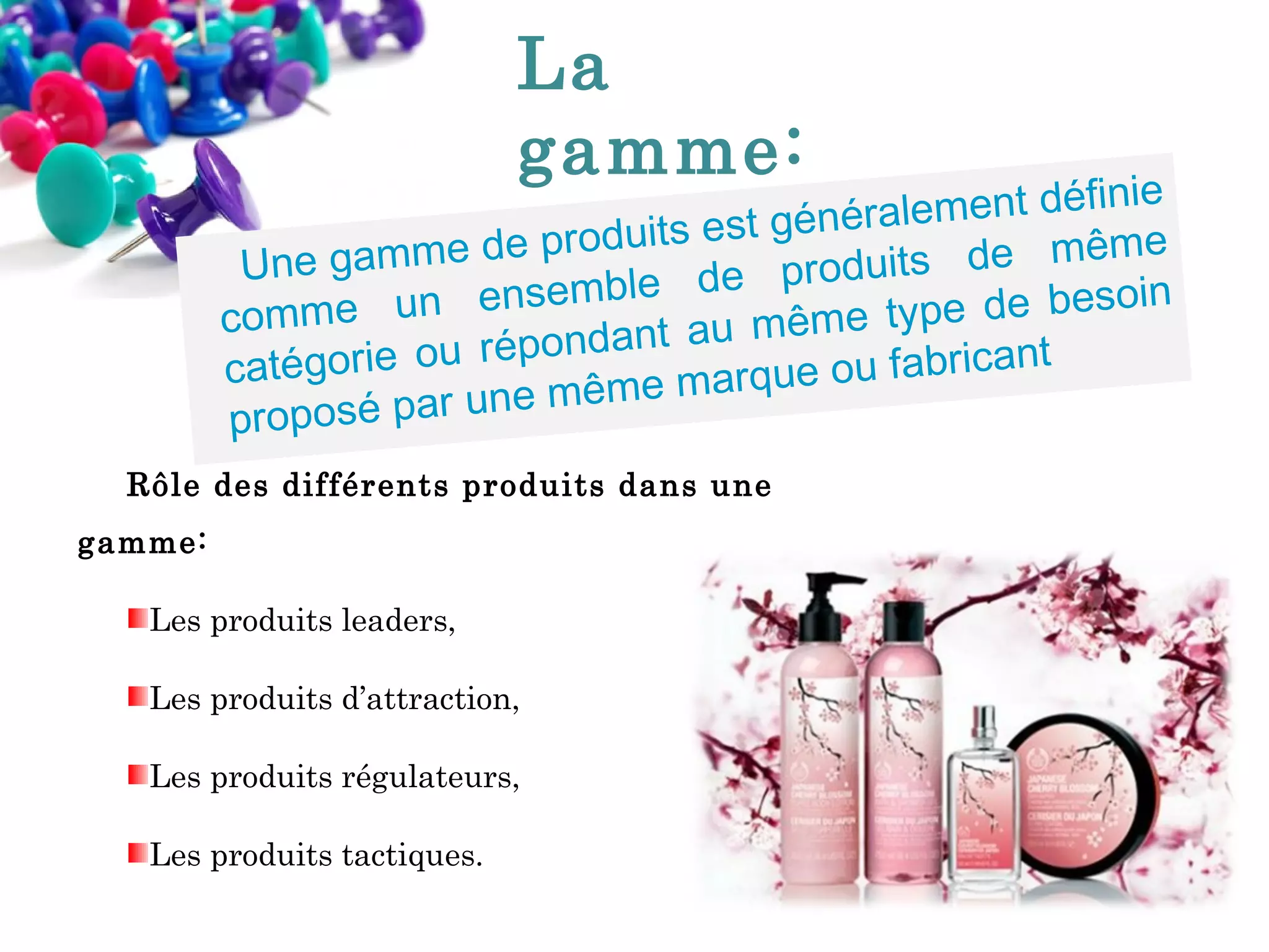 La
gamme:

finie
néralement dé
t gé
me
de produits es
Une gamme
duits de mê
pr o
in
nsemble de
type de beso
omme un e
c
êm e
pondant au m
ré
catégorie ou
e ou fabricant
rq u
une même ma
proposé par
Rôle des différents produits dans une
gamme:
Les produits leaders,
Les produits d’attraction,
Les produits régulateurs,
Les produits tactiques.

 