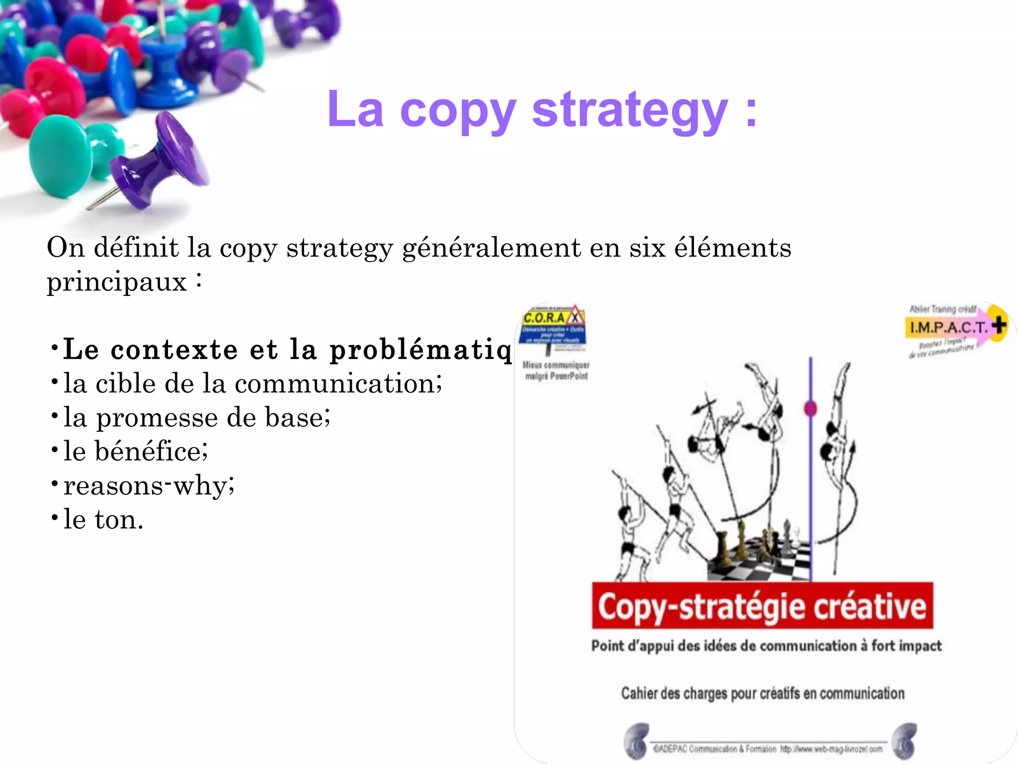 La copy strategy :
On définit la copy strategy généralement en six éléments
principaux :
•Le contexte et la problématique ;
•la cible de la communication;
•la promesse de base;
•le bénéfice;
•reasons-why;
•le ton.

 