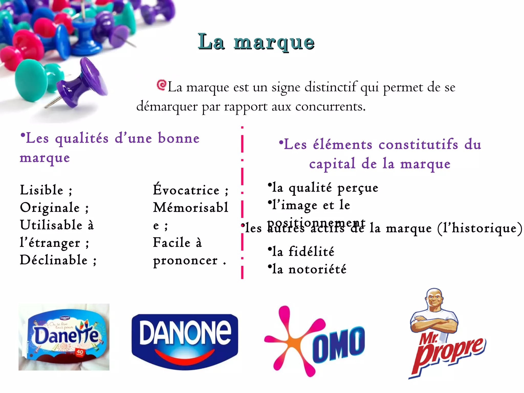 La marque 
marque
La marque est un signe distinctif qui permet de se
démarquer par rapport aux concurrents.
•Les qualités d’une bonne
marque
Lisible ;
Originale ;
Utilisable à
l’étranger ;
Déclinable ;

Évocatrice ;
Mémorisabl
e ;
•les
Facile à
prononcer .

•Les éléments constitutifs du
capital de la marque 
•la qualité perçue
•l’image et le
positionnement la marque (l’historique)
autres actifs de
•la fidélité
•la notoriété

 