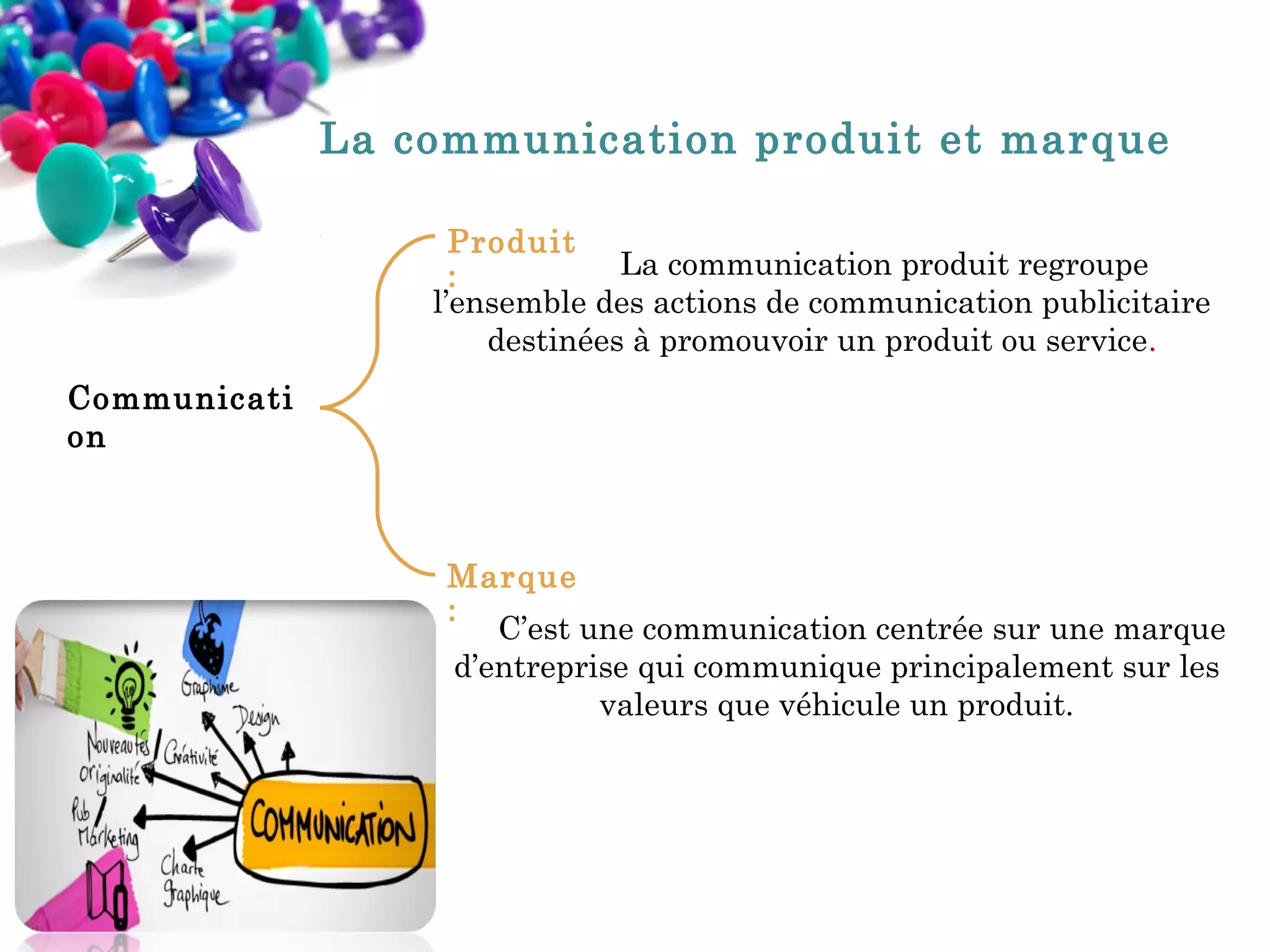 La communication produit et marque
Produit
La communication produit regroupe
:
l’ensemble des actions de communication publicitaire
destinées à promouvoir un produit ou service.
Communicati
on

Marque
: C’est une communication centrée sur une marque
d’entreprise qui communique principalement sur les
valeurs que véhicule un produit.

 
