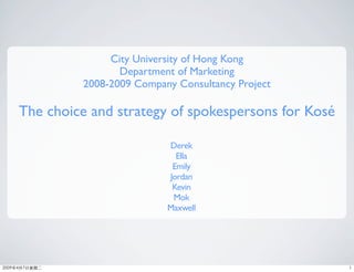 City University of Hong Kong
                Department of Marketing
         2008-2009 Company Consultancy Project

The choice and strategy of spokespersons for Kosé

                         Derek
                           Ella
                          Emily
                         Jordan
                          Kevin
                          Mok
                         Maxwell
 