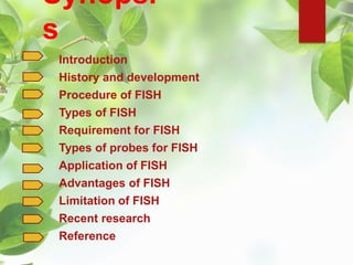 Synopsi
s
Introduction
History and development
Procedure of FISH
Types of FISH
Requirement for FISH
Types of probes for FISH
Application of FISH
Advantages of FISH
Limitation of FISH
Recent research
Reference
 