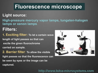 Fluorescence microscope
Light source:
High-pressure mercury vapor lamps, tungsten-halogen
lamps or xenon lamps.
Filters:
1. Exciting filter: To let a certain wave
length of light passes so that can
excite the given fluorochrome
carried on sample.
2. Barrier filter: To allow the visible
light passes so that the fluorescence can
be seen by eyes or the image can be
captured.
 