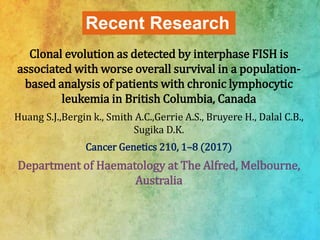 Recent Research
Clonal evolution as detected by interphase FISH is
associated with worse overall survival in a population-
based analysis of patients with chronic lymphocytic
leukemia in British Columbia, Canada
Huang S.J.,Bergin k., Smith A.C.,Gerrie A.S., Bruyere H., Dalal C.B.,
Sugika D.K.
Cancer Genetics 210, 1–8 (2017)
Department of Haematology at The Alfred, Melbourne,
Australia
 