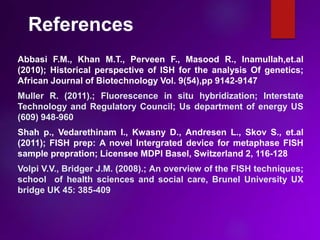 References
Abbasi F.M., Khan M.T., Perveen F., Masood R., Inamullah,et.al
(2010); Historical perspective of ISH for the analysis Of genetics;
African Journal of Biotechnology Vol. 9(54),pp 9142-9147
Muller R. (2011).; Fluorescence in situ hybridization; Interstate
Technology and Regulatory Council; Us department of energy US
(609) 948-960
Shah p., Vedarethinam I., Kwasny D., Andresen L., Skov S., et.al
(2011); FISH prep: A novel Intergrated device for metaphase FISH
sample prepration; Licensee MDPI Basel, Switzerland 2, 116-128
Volpi V.V., Bridger J.M. (2008).; An overview of the FISH techniques;
school of health sciences and social care, Brunel University UX
bridge UK 45: 385-409
 