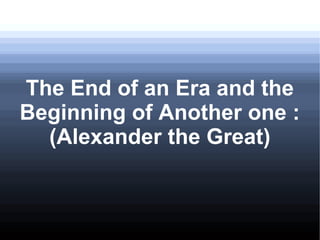 The End of an Era and the
Beginning of Another one :
(Alexander the Great)
 