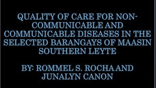QUALITY OF CARE FOR NON-
COMMUNICABLE AND
COMMUNICABLE DISEASES IN THE
SELECTED BARANGAYS OF MAASIN
SOUTHERN LEYTE
BY: ROMMEL S. ROCHA AND
JUNALYN CANON
 