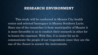 RESEARCH ENVIRONMENT
This study will be conducted in Maasin City health
center and selected barangays in Maasin Southern Leyte.
Since one of the researcher is from municipality of Maasin it
is more favorable to us to conduct their research in other for
to lessen the expenses. With this, it is easier for us to
communicate the people of our respondents since they are the
one of the chosen to answer the instruments.
 