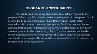 RESEARCH INSTRUMENT
This study made use of questionnaires that will correspond to the
purpose of the study. The questionnaires are composed of three parts. Part I
is intended to gather information about Demographic Profile of the
respondents it contains the name, age, gender, family income and house
location. Part II aims to determine the survey questionnaires of how many
diseases present in their community. Part III aims also to determine the
survey questionnaires on how to prevent the spread of infectious diseases
and the chronic diseases. These questionnaires would be a tool in answering
the questions of the researchers.
 