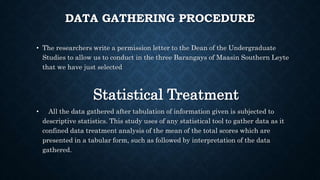 DATA GATHERING PROCEDURE
• The researchers write a permission letter to the Dean of the Undergraduate
Studies to allow us to conduct in the three Barangays of Maasin Southern Leyte
that we have just selected
Statistical Treatment
• All the data gathered after tabulation of information given is subjected to
descriptive statistics. This study uses of any statistical tool to gather data as it
confined data treatment analysis of the mean of the total scores which are
presented in a tabular form, such as followed by interpretation of the data
gathered.
 