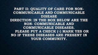 PART II: QUALITY OF CARE FOR NON-
COMMUNICABLE AND COMMUNICABLE
DISEASE
DIRECTION: IN THE BOX BELOW ARE THE
NON- COMMUNICABLE AND
COMMUNICABLE DISEASES.
PLEASE PUT A CHECK (√) MARK YES OR
NO IF THESE DISEASES ARE PRESENT IN
YOUR COMMUNITY.
 