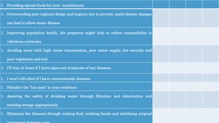 1. Providing special foods for your nourishment
1. Overcrowding poor regional design and hygiene due to poverty, rapid climate changes
can lead to allow easier disease
1. Improving population health, the programs might help to reduce susceptibility to
infectious outbreaks
1. Avoiding areas with high vector transmission, poor water supply, low security and
poor vegetation and soil
1. I’ll stay at home if I have signs and symptoms of any diseases
1. I won’t tell other if I have communicable diseases
1. Disinfect the “hot zone” in your residence
1. Assuring the safety of drinking water through filtration and chlorination and
treating sewage appropriately
1. Eliminate the diseases through cooking food, washing hands and sterilizing surgical
 