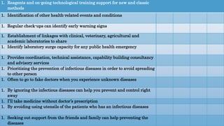 1. Reagents and on-going technological training support for new and classic
methods
1. Identification of other health-related events and conditions
1. Regular check-ups can identify early warning signs
1. Establishment of linkages with clinical, veterinary, agricultural and
academic laboratories to share
1. Identify laboratory surge capacity for any public health emergency
1. Provides coordination, technical assistance, capability building consultancy
and advisory services
1. Prioritizing the prevention of infectious diseases in order to avoid spreading
to other person
1. Often to go to fake doctors when you experience unknown diseases
1. By ignoring the infectious diseases can help you prevent and control right
away
1. I’ll take medicine without doctor’s prescription
1. By avoiding using utensils of the patients who has an infectious diseases
1. Seeking out support from the friends and family can help preventing the
diseases
 
