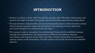 INTRODUCTION
• Section 15, Article 2 of the 1987 Constitution provides that “The State shall protect and
promote the right to health of the people and instill health consciousness among them.
• The line between communicable and non-communicable disease is blurred where certain
chronic disease causative agent was found due to the infection of virus which was
previously thought to be unrelated with the same.
• The measure seeks to strengthen the existing legal framework for notifiable diseases
through the establishment and maintenance of efficient and effective diseases
surveillance and response system that will utilize evidence-based data or research in
making reports in the formulation of health policies and health advocacies on notifiable
diseases.
 